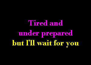 Tired and
under prepared
but I'll wait for you