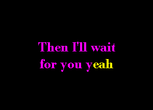 Then I'll wait

for you yeah