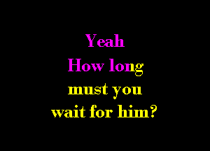 Yeah
How long

must you
wait for him?