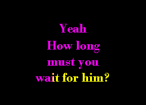 Yeah
How long

must you
wait for him?