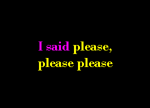 I said please,

please please