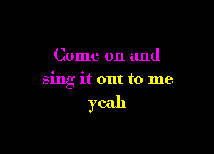 Come on and

sing it out to me

yeah