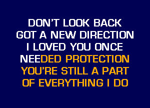 DON'T LOOK BACK
GOT A NEW DIRECTION
I LOVED YOU ONCE
NEEDED PROTECTION
YOU'RE STILL A PART
OF EVERYTHING I DO