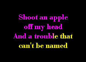 Shoot an apple

off my head
And a trouble that

can't be named