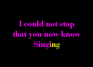 I could not stop

that you now know

Singing