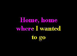 Home, home
where I wanted

to go