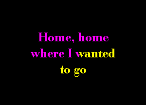 Home, home
where I wanted

to go