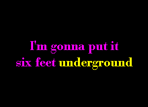 I'm gonna put it
Six feet underground