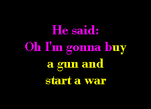 He said
Oh I'm gonna buy

a gun and
start a. war