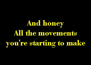 And honey

All the movements
you're starting to make