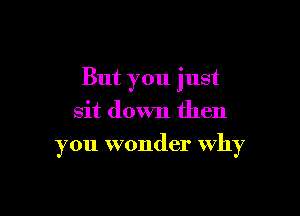 But you just
sit down then

you wonder why