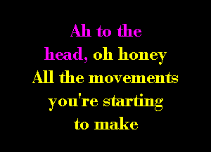 All to the
head, 0h honey

All the movements
you're starting
to make