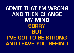 ADMIT THAT I'M WRONG
AND THEN CHANGE
MY MIND
SORRY
BUT
I'VE GOT TO BE STRONG
AND LEAVE YOU BEHIND