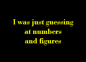 I was 'ust essin
l g g

at numbers

and figm'es