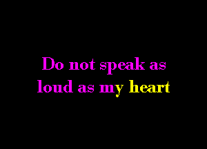 Do not speak as

loud as my heart