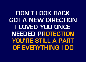 DON'T LOOK BACK
GOT A NEW DIRECTION
I LOVED YOU ONCE
NEEDED PROTECTION
YOU'RE STILL A PART
OF EVERYTHING I DO