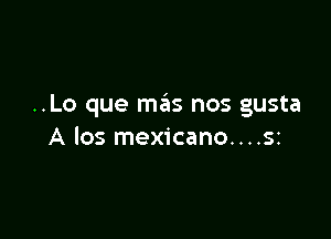 ..Lo que mas nos gusta

A 105 mexicano....sz