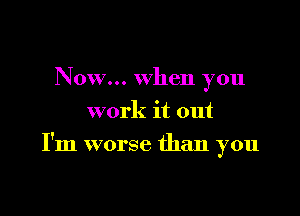 Now... when you
work it out

I'm worse than you