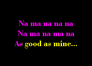 Na ma na na na
Na ma na ma na

As good as mine...