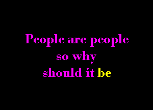 People are people

so Why

should it be