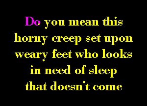 Do you mean this
horny creep set upon
weary feet Who looks

in need of Sleep
that doesn't come