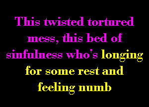 This twisted tortured
mess, this bed of
Sinfulness Who's longing

for some rest and

feeling numb