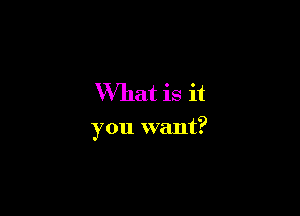 What is it

you want?