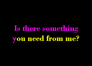 Is there something

you need from me?
