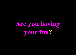 Are you having

your fun?
