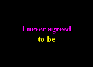 I never agreed

to be