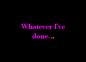 Whatever I've

done...