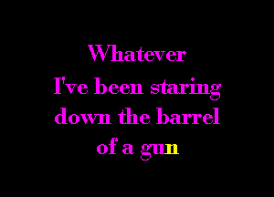 Whatever
I've been staring

down the barrel

ofagun