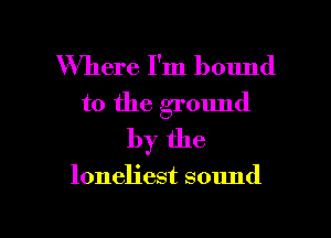 Where I'm bound
to the ground
by the

loneliest sound

g