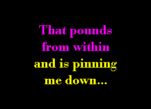 That pounds
from Within

and is pinning

me down...