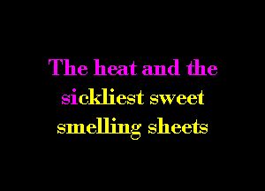 The heat and the
sickliest sweet
smelling sheets

g
