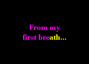 From my

lirst breath...