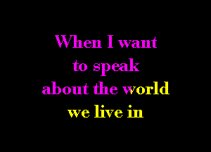 When I want
to speak

about the world

we live in