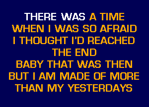 THERE WAS A TIME
WHEN I WAS 50 AFFIAID
I THOUGHT I'D REACHED

THE END
BABY THAT WAS THEN
BUT I AM MADE OF MORE
THAN MY YESTERDAYS