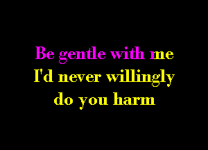 Be gentle with me
I'd never willingly

do you harm

g