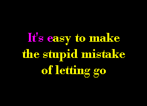 It's easy to make
the stupid mistake
of letting go