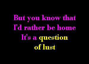 But you know that
I'd rather be home
It's a question
of lust