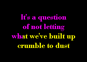 It's a question
of not letting
What we've built up

crumble to dust