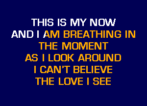 THIS IS MY NOW
AND I AM BREATHING IN
THE MOMENT
AS I LOOK AROUND
I CAN'T BELIEVE
THE LOVE I SEE