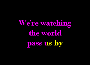 W e're watching

the world
pass us by