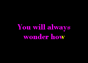 You Will always

wonder how