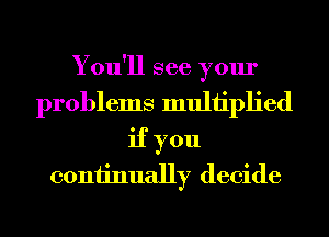 You'll see your
problems muliiplied
if you
coniinually decide