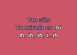 Tan s6lo

Tu mirada en mi
lh, ih, ih, i..ih