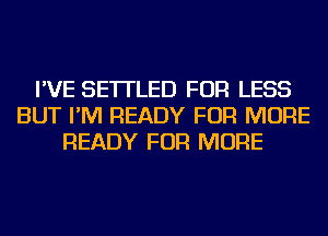 I'VE SE'ITLED FOR LESS
BUT I'M READY FOR MORE
READY FOR MORE