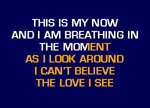 THIS IS MY NOW
AND I AM BREATHING IN
THE MOMENT
AS I LOOK AROUND
I CAN'T BELIEVE
THE LOVE I SEE