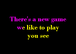 There's a new game

we like to play
you see